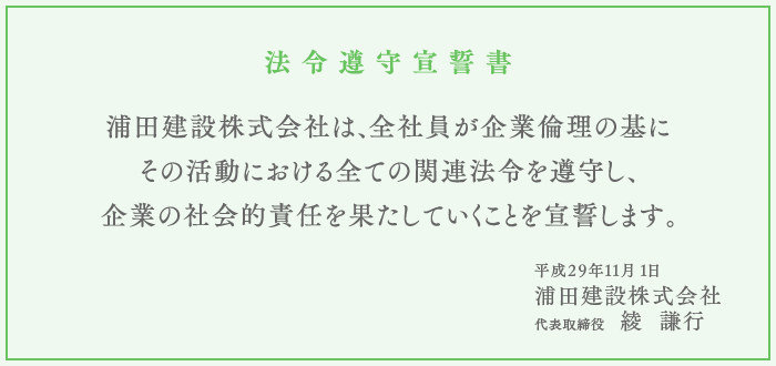 （法令遵守宣誓書）浦田建設株式会社は、全社員が企業倫理の基にその活動における全ての関連法令を遵守し、 企業の社会的責任を果たしていくことを宣誓します。平成29年11月 1日 浦田建設株式会社 代表取締役　綾  謙行