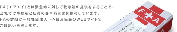 ＦＡ（エフエイ）とは緊急時に対して救急箱の提供をすることで、当社では事務所と社員の各車両に常に携帯しています。FAの詳細は一般社団法人 FA普及協会のWEBサイトでご確認いただけます。